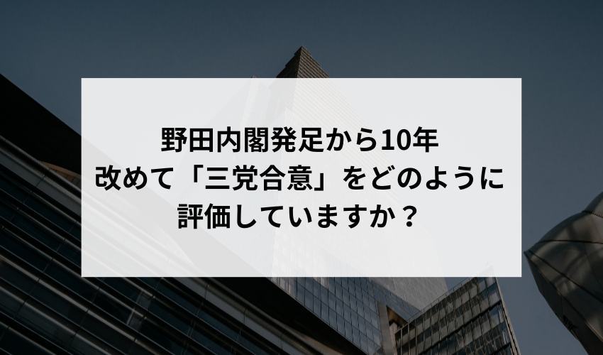 「三党合意」の野田内閣発足から10年が経過し、経済の変動や新型コロナウイルスの影響を受けた現在、改めて「三党合意」をどのように評価していますか？